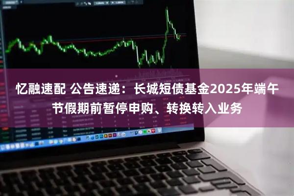 忆融速配 公告速递：长城短债基金2025年端午节假期前暂停申购、转换转入业务