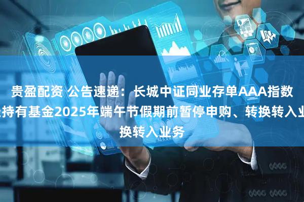 贵盈配资 公告速递：长城中证同业存单AAA指数7天持有基金2025年端午节假期前暂停申购、转换转入业务