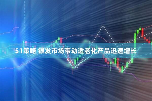 51策略 银发市场带动适老化产品迅速增长