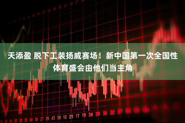 天添盈 脱下工装扬威赛场！新中国第一次全国性体育盛会由他们当主角