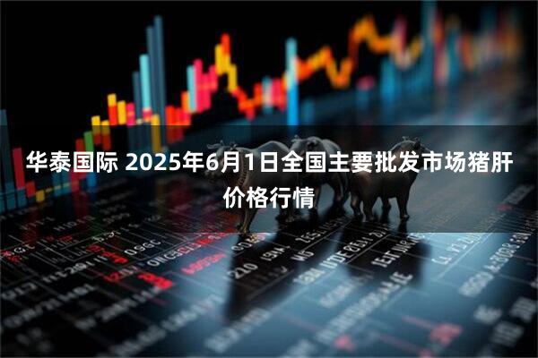华泰国际 2025年6月1日全国主要批发市场猪肝价格行情
