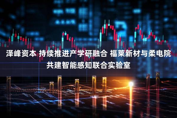 泽峰资本 持续推进产学研融合 福莱新材与柔电院共建智能感知联合实验室