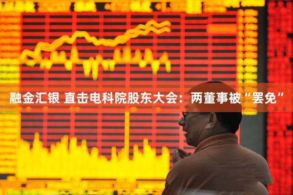 融金汇银 直击电科院股东大会：两董事被“罢免”