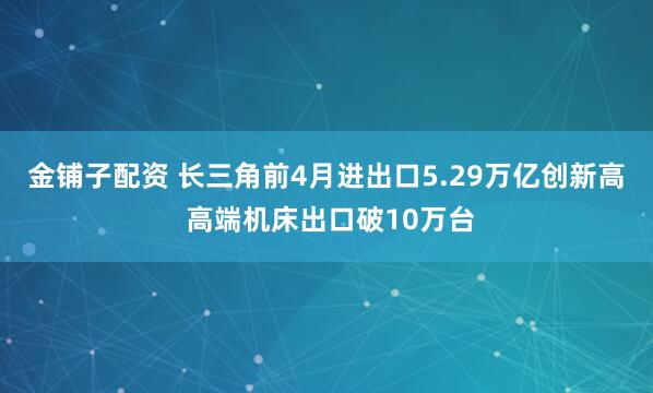 金铺子配资 长三角前4月进出口5.29万亿创新高 高端机床出口破10万台
