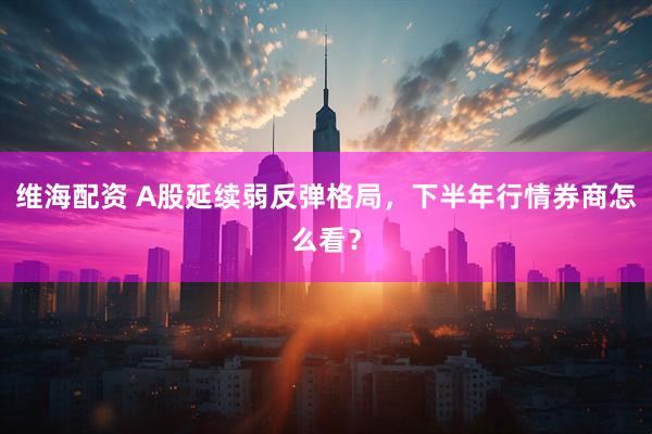 维海配资 A股延续弱反弹格局，下半年行情券商怎么看？