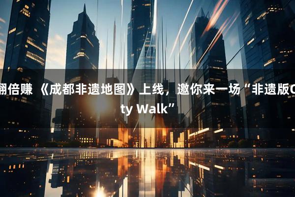 翻倍赚 《成都非遗地图》上线，邀你来一场“非遗版City Walk”