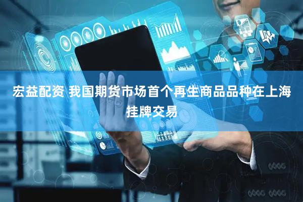 宏益配资 我国期货市场首个再生商品品种在上海挂牌交易