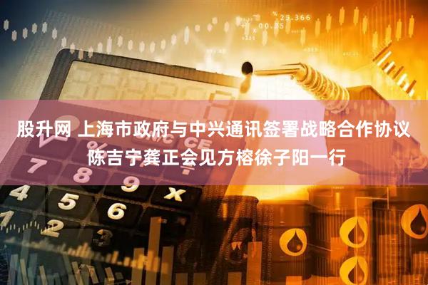 股升网 上海市政府与中兴通讯签署战略合作协议 陈吉宁龚正会见方榕徐子阳一行