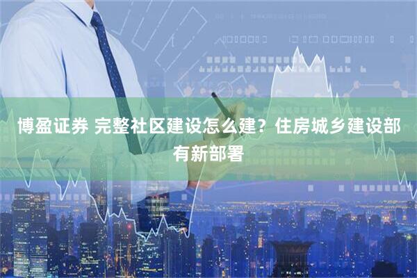 博盈证券 完整社区建设怎么建？住房城乡建设部有新部署