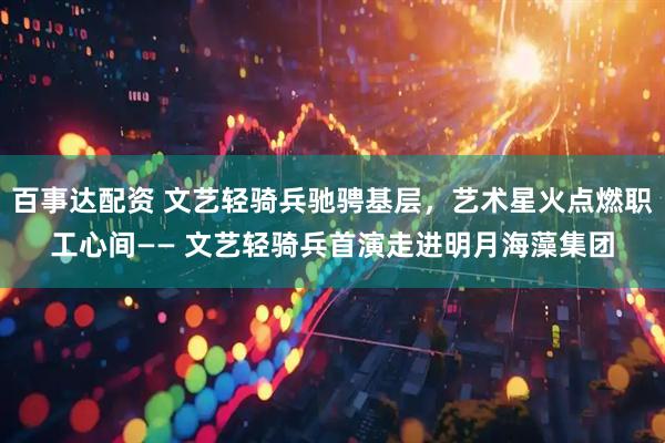 百事达配资 文艺轻骑兵驰骋基层，艺术星火点燃职工心间—— 文艺轻骑兵首演走进明月海藻集团