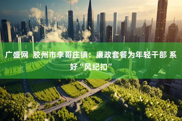 广盛网  胶州市李哥庄镇：廉政套餐为年轻干部 系好“风纪扣”