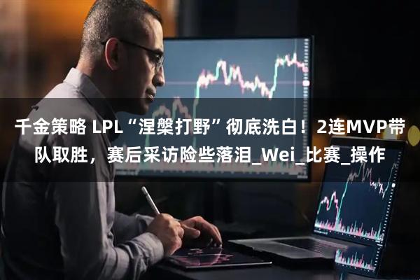 千金策略 LPL“涅槃打野”彻底洗白！2连MVP带队取胜，赛后采访险些落泪_Wei_比赛_操作
