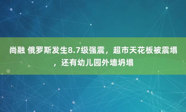尚融 俄罗斯发生8.7级强震，超市天花板被震塌，还有幼儿园外墙坍塌