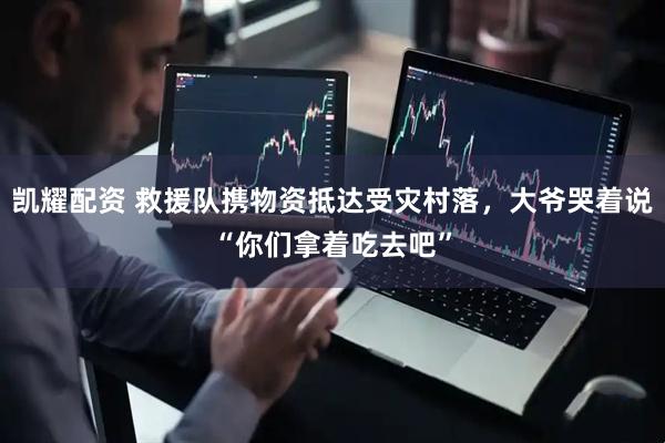 凯耀配资 救援队携物资抵达受灾村落，大爷哭着说“你们拿着吃去吧”