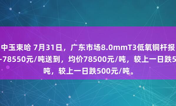 中玉束哈 7月31日，广东市场8.0mmT3低氧铜杆报价78450-78550元/吨送到，均价78500元/吨，较上一日跌500元/吨。