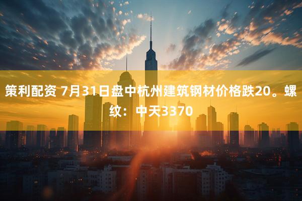 策利配资 7月31日盘中杭州建筑钢材价格跌20。螺纹：中天3370