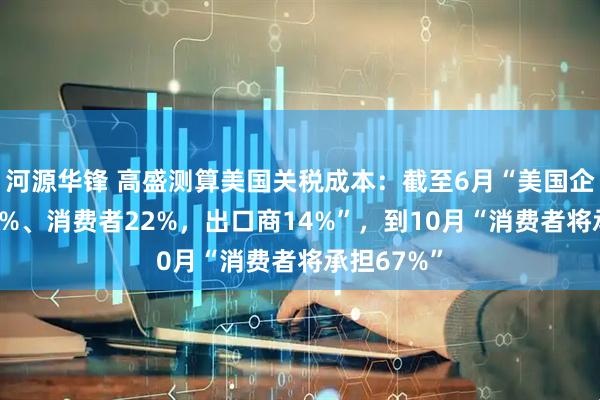 河源华锋 高盛测算美国关税成本：截至6月“美国企业承担64%、消费者22%，出口商14%”，到10月“消费者将承担67%”