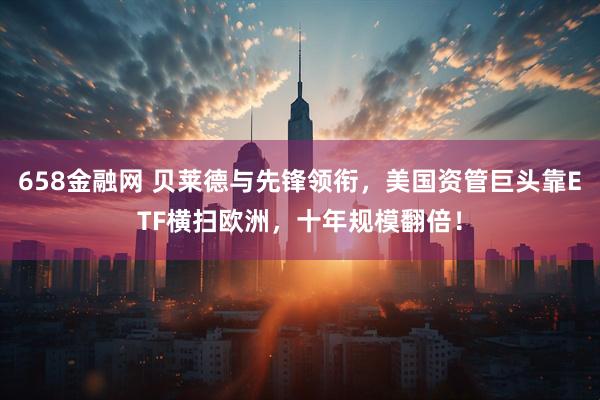 658金融网 贝莱德与先锋领衔，美国资管巨头靠ETF横扫欧洲，十年规模翻倍！