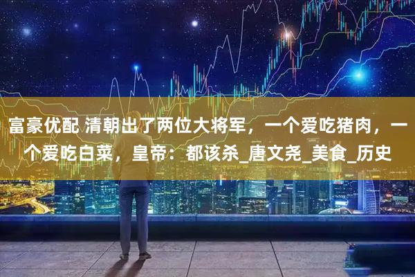 富豪优配 清朝出了两位大将军，一个爱吃猪肉，一个爱吃白菜，皇帝：都该杀_唐文尧_美食_历史