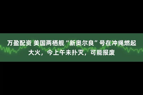 万盈配资 美国两栖舰“新奥尔良”号在冲绳燃起大火，今上午未扑灭，可能报废