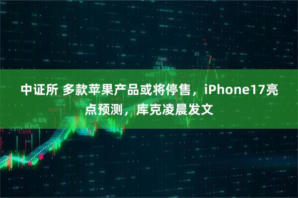 中证所 多款苹果产品或将停售，iPhone17亮点预测，库克凌晨发文