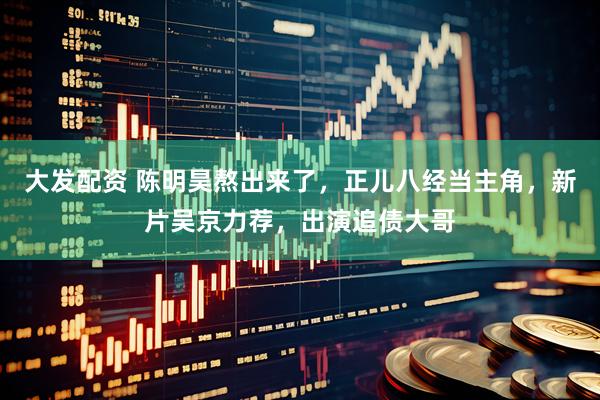 大发配资 陈明昊熬出来了，正儿八经当主角，新片吴京力荐，出演追债大哥