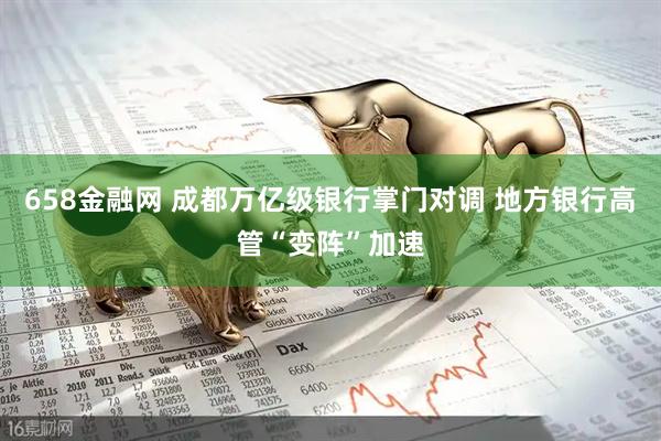 658金融网 成都万亿级银行掌门对调 地方银行高管“变阵”加速
