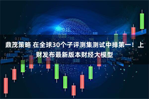 鼎茂策略 在全球30个子评测集测试中排第一！上财发布最新版本财经大模型