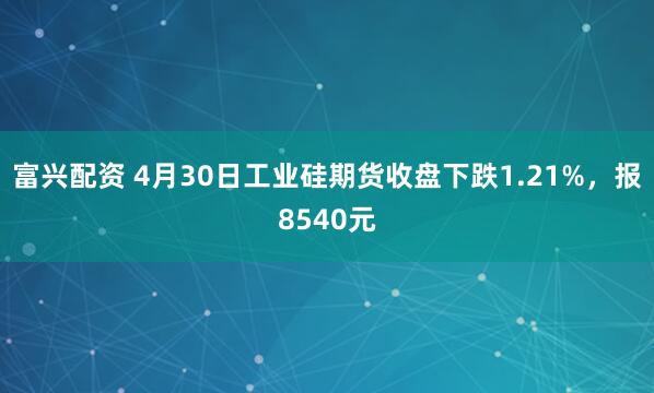 富兴配资 4月30日工业硅期货收盘下跌1.21%，报8540元
