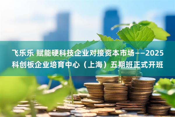 飞乐乐 赋能硬科技企业对接资本市场——2025科创板企业培育中心（上海）五期班正式开班